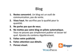 Blog
1. Restez concentré. Un blog est un outil de
communication, pas de vente.
2. Visez haut. Ne sacrifiez pas la qualité pour la
quantité.
3. Ne parlez pas que de vous.3. Ne parlez pas que de vous.
4. Ne mettez pas votre blog en pilote automatique.
Vous ne pouvez pas simplement publier et laisser tel
quel. Ajoutez du contenu régulièrement.
5. Faites votre publicité.
6. Faites attention aux détails.
7. Pensez visuel.
42
 