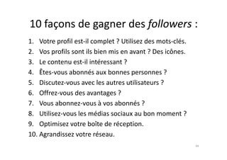10 façons de gagner des followers :
1. Votre profil est-il complet ? Utilisez des mots-clés.
2. Vos profils sont ils bien mis en avant ? Des icônes.
3. Le contenu est-il intéressant ?
4. Êtes-vous abonnés aux bonnes personnes ?
5. Discutez-vous avec les autres utilisateurs ?5. Discutez-vous avec les autres utilisateurs ?
6. Offrez-vous des avantages ?
7. Vous abonnez-vous à vos abonnés ?
8. Utilisez-vous les médias sociaux au bon moment ?
9. Optimisez votre boîte de réception.
10. Agrandissez votre réseau.
44
 