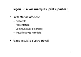 Leçon 3 : à vos marques, prêts, partez !
• Présentation officielle
– Protocole
– Présentation
– Communiqués de presse– Communiqués de presse
– Travaillez avec le média
• Faites le suivi de votre travail.
46
 