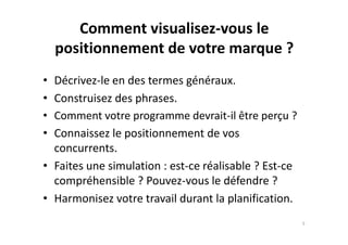 Comment visualisez-vous le
positionnement de votre marque ?
• Décrivez-le en des termes généraux.
• Construisez des phrases.
• Comment votre programme devrait-il être perçu ?
• Connaissez le positionnement de vos
concurrents.
• Faites une simulation : est-ce réalisable ? Est-ce
compréhensible ? Pouvez-vous le défendre ?
• Harmonisez votre travail durant la planification.
5
 