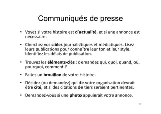 Communiqués de presse
• Voyez si votre histoire est d’actualité, et si une annonce est
nécessaire.
• Cherchez vos cibles journalistiques et médiatiques. Lisez
leurs publications pour connaître leur ton et leur style.
Identifiez les délais de publication.
• Trouvez les éléments-clés : demandez qui, quoi, quand, où,
pourquoi, comment ?
• Faites un brouillon de votre histoire.
• Décidez (ou demandez) qui de votre organisation devrait
être cité, et si des citations de tiers seraient pertinentes.
• Demandez-vous si une photo appuierait votre annonce.
50
 