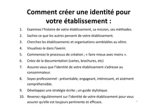 Comment créer une identité pour
votre établissement :
1. Examinez l’histoire de votre établissement, sa mission, ses méthodes.
2. Sachez ce que les autres pensent de votre établissement.
3. Cherchez les établissements et organisations semblables au vôtre.
4. Visualisez-le dans l’avenir.
5. Commencez le processus de création ; « faire mieux avec moins ».5. Commencez le processus de création ; « faire mieux avec moins ».
6. Créez de la documentation (cartes, brochures, etc)
7. Assurez-vous que l’identité de votre établissement s’adresse au
consommateur.
8. Soyez professionnel : présentable, engageant, intéressant, et aisément
compréhensible.
9. Développez une stratégie écrite ; un guide stylistique.
10. Revenez régulièrement sur l’identité de votre établissement pour vous
assurer qu’elle est toujours pertinente et efficace. 6
 