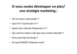 Si vous voulez développer un plan/
une stratégie marketing :
• Où se trouve votre public ?
• Que lit-il ? Qu’écoute t-il ?
• Quels sites internet fréquente-t-il ?• Quels sites internet fréquente-t-il ?
• Qui sont les acteurs clés que vous voulez atteindre ?
• Dans quel laps de temps ?
• De quel BUDGET disposez-vous?
8
 