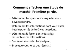 Comment effectuer une étude de
marché. Première partie.
• Déterminez les questions auxquelles vous
devez répondre.
• Déterminez les informations dont vous aurez• Déterminez les informations dont vous aurez
besoin pour répondre à ces questions.
• Déterminez la façon dont vous allez
rassembler ces informations,
• Comment vous allez les analyser,
• Et ce que vous ferez des résultats.
9
 