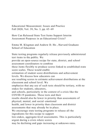 Educational Measurement: Issues and Practice
Fall 2020, Vol. 39, No. 3, pp. 65–69
How Can Released State Test Items Support Interim
Assessment Purposes in an Educational Crisis?
Emma M. Klugman and Andrew D. Ho , Harvard Graduate
School of Education
State testing programs regularly release previously administered
test items to the public. We
provide an open-source recipe for state, district, and school
assessment coordinators to combine
these items flexibly to produce scores linked to established state
score scales. These would enable
estimation of student score distributions and achievement
levels. We discuss how educators can
use resulting scores to estimate achievement distributions at the
classroom and school level. We
emphasize that any use of such tests should be tertiary, with no
stakes for students, educators,
and schools, particularly in the context of a crisis like the
COVID-19 pandemic. These tests and their
results should also be lower in priority than assessments of
physical, mental, and social–emotional
health, and lower in priority than classroom and district
assessments that may already be in place.
We encourage state testing programs to release all the
ingredients for this recipe to support
low-stakes, aggregate-level assessments. This is particularly
urgent during a crisis where scores
may be declining and gaps increasing at unknown rates.
 