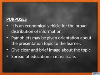 PURPOSES
• It is an economical vehicle for the broad
distribution of information.
• Pamphlets may be given orientation about
the presentation topic to the learner.
• Give clear and brief image about the topic.
• Spread of education in mass scale.
 