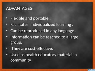 ADVANTAGES
• Flexible and portable .
• Facilitates individualized learning .
• Can be reproduced in any language .
• Information can be reached to a large
group.
• They are cost effective.
• Used as health educatory material in
community
 