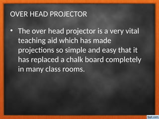 OVER HEAD PROJECTOR
• The over head projector is a very vital
teaching aid which has made
projections so simple and easy that it
has replaced a chalk board completely
in many class rooms.
 
