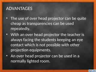 ADVANTAGES
• The use of over head projector can be quite
cheap as transparencies can be used
repeatedly.
• With an over head projector the teacher is
always facing the students keeping an eye
contact which is not possible with other
projection equipments.
• An over head projector can be used in a
normally lighted room.
 