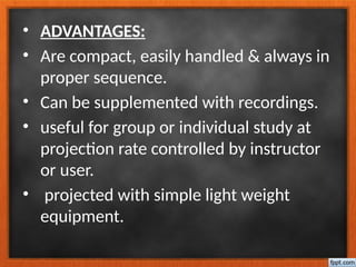• ADVANTAGES:
• Are compact, easily handled & always in
proper sequence.
• Can be supplemented with recordings.
• useful for group or individual study at
projection rate controlled by instructor
or user.
• projected with simple light weight
equipment.
 