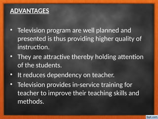 ADVANTAGES
• Television program are well planned and
presented is thus providing higher quality of
instruction.
• They are attractive thereby holding attention
of the students.
• It reduces dependency on teacher.
• Television provides in-service training for
teacher to improve their teaching skills and
methods.
 