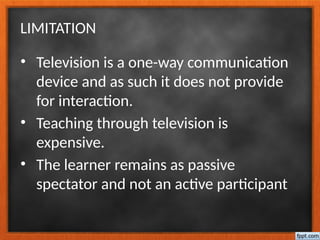 LIMITATION
• Television is a one-way communication
device and as such it does not provide
for interaction.
• Teaching through television is
expensive.
• The learner remains as passive
spectator and not an active participant
 