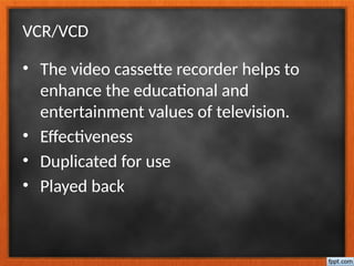 VCR/VCD
• The video cassette recorder helps to
enhance the educational and
entertainment values of television.
• Effectiveness
• Duplicated for use
• Played back
 