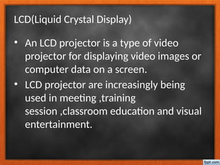 LCD(Liquid Crystal Display)
• An LCD projector is a type of video
projector for displaying video images or
computer data on a screen.
• LCD projector are increasingly being
used in meeting ,training
session ,classroom education and visual
entertainment.
 