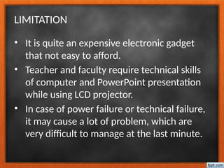 LIMITATION
• It is quite an expensive electronic gadget
that not easy to afford.
• Teacher and faculty require technical skills
of computer and PowerPoint presentation
while using LCD projector.
• In case of power failure or technical failure,
it may cause a lot of problem, which are
very difficult to manage at the last minute.
 
