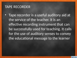 TAPE RECORDER
• Tape recorder is a useful auditory aid at
the service of the teacher. it is an
effective recording instrument that can
be successfully used for teaching. It calls
for the use of auditory senses to convey
the educational message to the learner
 