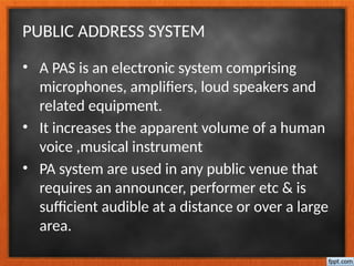 PUBLIC ADDRESS SYSTEM
• A PAS is an electronic system comprising
microphones, amplifiers, loud speakers and
related equipment.
• It increases the apparent volume of a human
voice ,musical instrument
• PA system are used in any public venue that
requires an announcer, performer etc & is
sufficient audible at a distance or over a large
area.
 