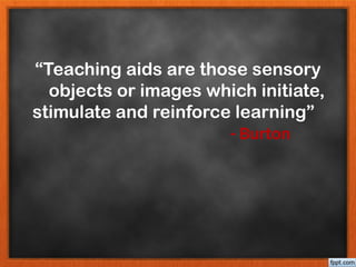 “Teaching aids are those sensory
objects or images which initiate,
stimulate and reinforce learning”
- Burton
 