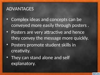 ADVANTAGES
• Complex ideas and concepts can be
conveyed more easily through posters .
• Posters are very attractive and hence
they convey the message more quickly.
• Posters promote student skills in
creativity.
• They can stand alone and self
explanatory.
 