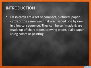 INTRODUCTION
• Flash cards are a set of compact, pictured, paper
cards of the same size, that are flashed one by one
in a logical sequence. They can be self made & are
made up of chart paper, drawing paper, plain paper
using colors or painting.
 
