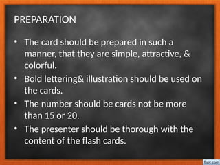 PREPARATION
• The card should be prepared in such a
manner, that they are simple, attractive, &
colorful.
• Bold lettering& illustration should be used on
the cards.
• The number should be cards not be more
than 15 or 20.
• The presenter should be thorough with the
content of the flash cards.
 