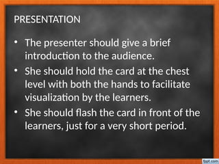 PRESENTATION
• The presenter should give a brief
introduction to the audience.
• She should hold the card at the chest
level with both the hands to facilitate
visualization by the learners.
• She should flash the card in front of the
learners, just for a very short period.
 