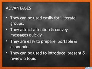 ADVANTAGES
• They can be used easily for illiterate
groups.
• They attract attention & convey
messages quickly.
• They are easy to prepare, portable &
economic.
• They can be used to introduce, present &
review a topic
 