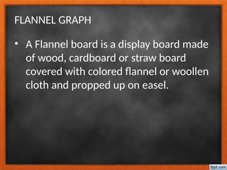 FLANNEL GRAPH
• A Flannel board is a display board made
of wood, cardboard or straw board
covered with colored flannel or woollen
cloth and propped up on easel.
 