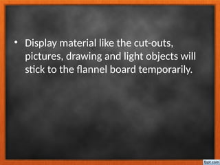 • Display material like the cut-outs,
pictures, drawing and light objects will
stick to the flannel board temporarily.
 