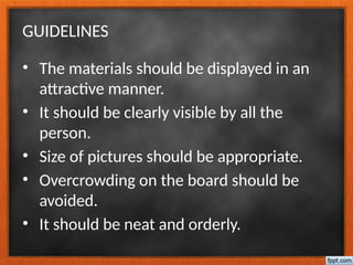 GUIDELINES
• The materials should be displayed in an
attractive manner.
• It should be clearly visible by all the
person.
• Size of pictures should be appropriate.
• Overcrowding on the board should be
avoided.
• It should be neat and orderly.
 