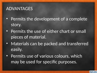 ADVANTAGES
• Permits the development of a complete
story.
• Permits the use of either chart or small
pieces of material.
• Materials can be packed and transferred
easily.
• Permits use of various colours, which
may be used for specific purposes.
 