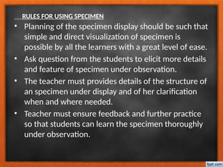 RULES FOR USING SPECIMEN
• Planning of the specimen display should be such that
simple and direct visualization of specimen is
possible by all the learners with a great level of ease.
• Ask question from the students to elicit more details
and feature of specimen under observation.
• The teacher must provides details of the structure of
an specimen under display and of her clarification
when and where needed.
• Teacher must ensure feedback and further practice
so that students can learn the specimen thoroughly
under observation.
 