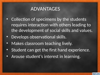 ADVANTAGES
• Collection of specimens by the students
requires interaction with others leading to
the development of social skills and values.
• Develops observational skills.
• Makes classroom teaching lively.
• Student can get the first hand experience.
• Arouse student’s interest in learning.
 