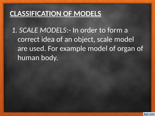 CLASSIFICATION OF MODELS
1. SCALE MODELS:- In order to form a
correct idea of an object, scale model
are used. For example model of organ of
human body.
 