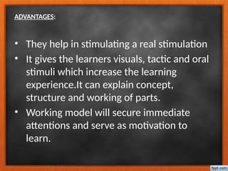 ADVANTAGES:
• They help in stimulating a real stimulation
• It gives the learners visuals, tactic and oral
stimuli which increase the learning
experience.It can explain concept,
structure and working of parts.
• Working model will secure immediate
attentions and serve as motivation to
learn.
 