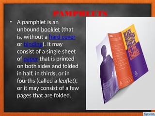PAMPHLETS
• A pamphlet is an
unbound booklet (that
is, without a hard cover
or binding). It may
consist of a single sheet
of paper that is printed
on both sides and folded
in half, in thirds, or in
fourths (called a leaflet),
or it may consist of a few
pages that are folded.
 