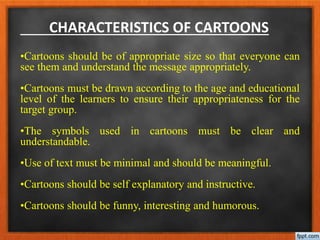 CHARACTERISTICS OF CARTOONS
•Cartoons should be of appropriate size so that everyone can
see them and understand the message appropriately.
•Cartoons must be drawn according to the age and educational
level of the learners to ensure their appropriateness for the
target group.
•The symbols used in cartoons must be clear and
understandable.
•Use of text must be minimal and should be meaningful.
•Cartoons should be self explanatory and instructive.
•Cartoons should be funny, interesting and humorous.
 