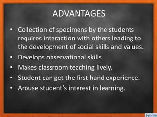 ADVANTAGES
• Collection of specimens by the students
requires interaction with others leading to
the development of social skills and values.
• Develops observational skills.
• Makes classroom teaching lively.
• Student can get the first hand experience.
• Arouse student’s interest in learning.
 