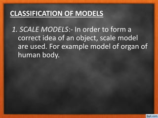 CLASSIFICATION OF MODELS
1. SCALE MODELS:- In order to form a
correct idea of an object, scale model
are used. For example model of organ of
human body.
 