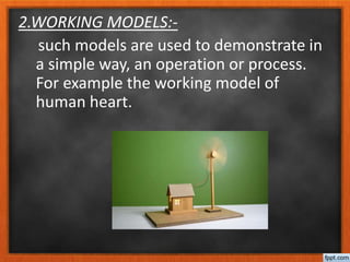 2.WORKING MODELS:-
such models are used to demonstrate in
a simple way, an operation or process.
For example the working model of
human heart.
 