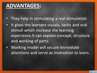 ADVANTAGES:
• They help in stimulating a real stimulation
• It gives the learners visuals, tactic and oral
stimuli which increase the learning
experience.It can explain concept, structure
and working of parts.
• Working model will secure immediate
attentions and serve as motivation to learn.
 