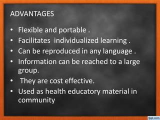 ADVANTAGES
• Flexible and portable .
• Facilitates individualized learning .
• Can be reproduced in any language .
• Information can be reached to a large
group.
• They are cost effective.
• Used as health educatory material in
community
 