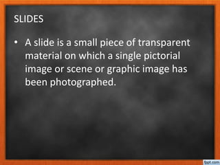 SLIDES
• A slide is a small piece of transparent
material on which a single pictorial
image or scene or graphic image has
been photographed.
 