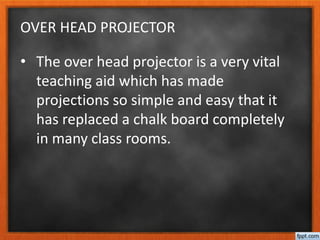 OVER HEAD PROJECTOR
• The over head projector is a very vital
teaching aid which has made
projections so simple and easy that it
has replaced a chalk board completely
in many class rooms.
 