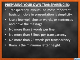 PREPARING YOUR OWN TRANSPARENCIES:-
• Transparency layout:-The most important
basic principle in presentation is simplicity.
• Use a few well-chosen words, or sentences
and drive the massage
• No more than 8 words per line.
• No more than 8 lines per transparency
• No more than 25 words per transparency
• 8mm is the minimum letter height.
 