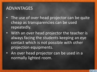 ADVANTAGES
• The use of over head projector can be quite
cheap as transparencies can be used
repeatedly.
• With an over head projector the teacher is
always facing the students keeping an eye
contact which is not possible with other
projection equipments.
• An over head projector can be used in a
normally lighted room.
 