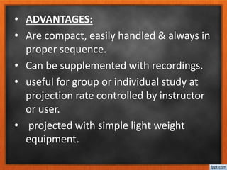 • ADVANTAGES:
• Are compact, easily handled & always in
proper sequence.
• Can be supplemented with recordings.
• useful for group or individual study at
projection rate controlled by instructor
or user.
• projected with simple light weight
equipment.
 