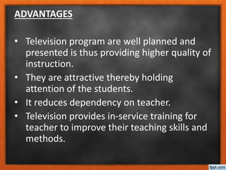 ADVANTAGES
• Television program are well planned and
presented is thus providing higher quality of
instruction.
• They are attractive thereby holding
attention of the students.
• It reduces dependency on teacher.
• Television provides in-service training for
teacher to improve their teaching skills and
methods.
 