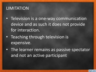 LIMITATION
• Television is a one-way communication
device and as such it does not provide
for interaction.
• Teaching through television is
expensive.
• The learner remains as passive spectator
and not an active participant
 