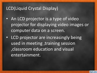 LCD(Liquid Crystal Display)
• An LCD projector is a type of video
projector for displaying video images or
computer data on a screen.
• LCD projector are increasingly being
used in meeting ,training session
,classroom education and visual
entertainment.
 